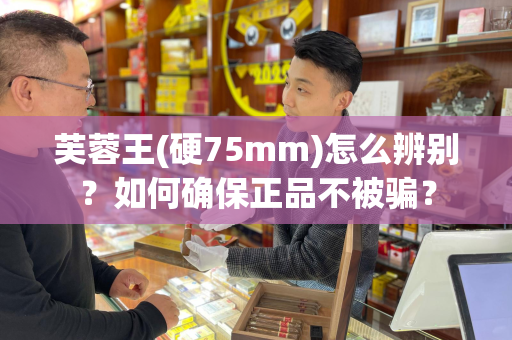 芙蓉王(硬75mm)怎么辨别？如何确保正品不被骗？